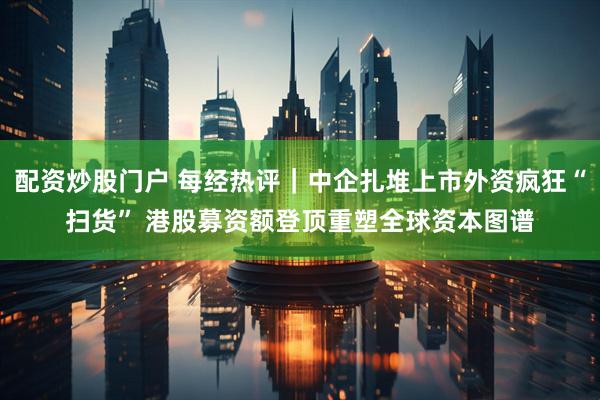 配资炒股门户 每经热评｜中企扎堆上市外资疯狂“扫货” 港股募资额登顶重塑全球资本图谱