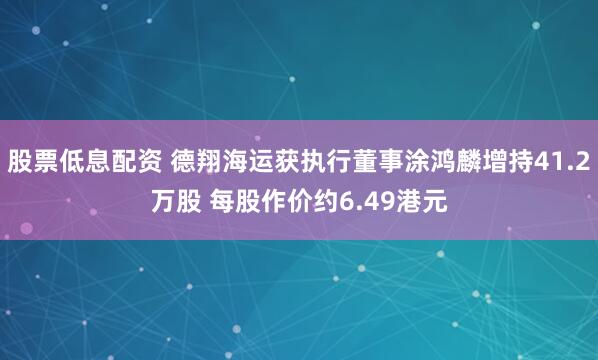 股票低息配资 德翔海运获执行董事涂鸿麟增持41.2万股 每股作价约6.49港元