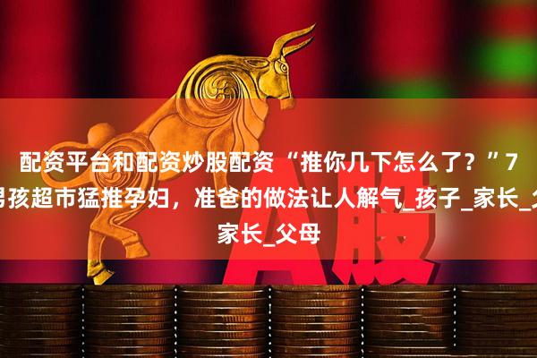 配资平台和配资炒股配资 “推你几下怎么了？”7岁男孩超市猛推孕妇，准爸的做法让人解气_孩子_家长_父母