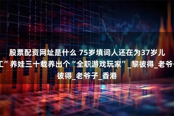 股票配资网址是什么 75岁填词人还在为37岁儿子“打工”养娃三十载养出个“全职游戏玩家”_黎彼得_老爷子_香港