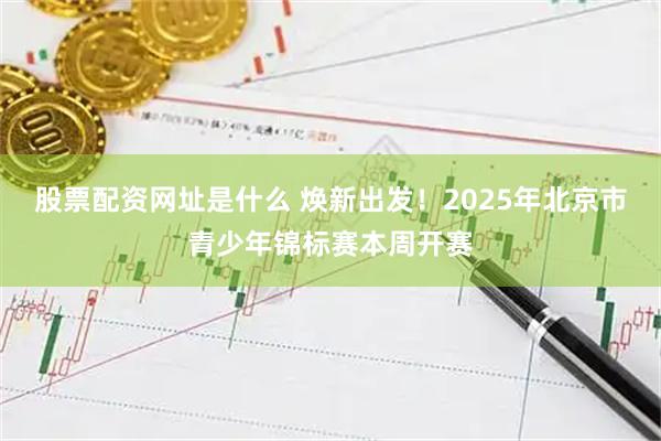 股票配资网址是什么 焕新出发！2025年北京市青少年锦标赛本周开赛