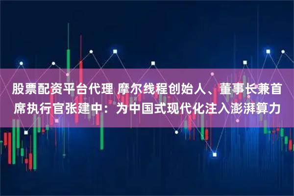 股票配资平台代理 摩尔线程创始人、董事长兼首席执行官张建中：为中国式现代化注入澎湃算力