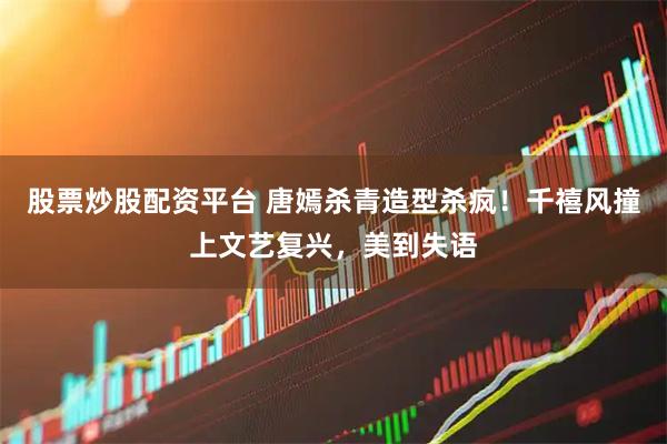 股票炒股配资平台 唐嫣杀青造型杀疯！千禧风撞上文艺复兴，美到失语