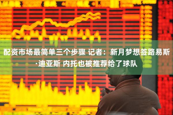 配资市场最简单三个步骤 记者：新月梦想签路易斯·迪亚斯 内托也被推荐给了球队