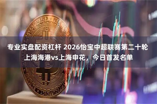 专业实盘配资杠杆 2026怡宝中超联赛第二十轮 上海海港vs上海申花，今日首发名单
