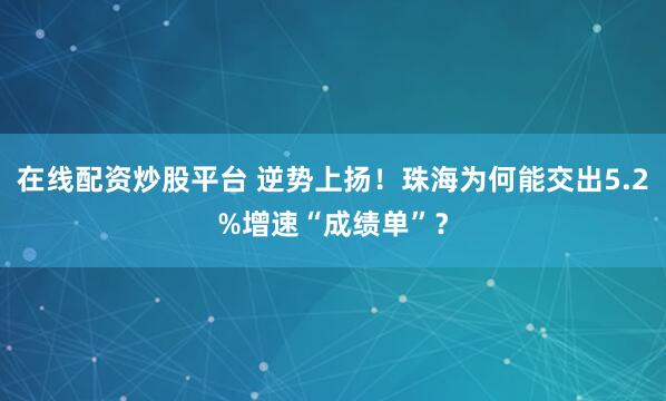 在线配资炒股平台 逆势上扬！珠海为何能交出5.2%增速“成绩单”？