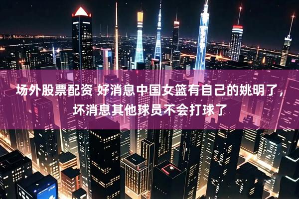 场外股票配资 好消息中国女篮有自己的姚明了，坏消息其他球员不会打球了