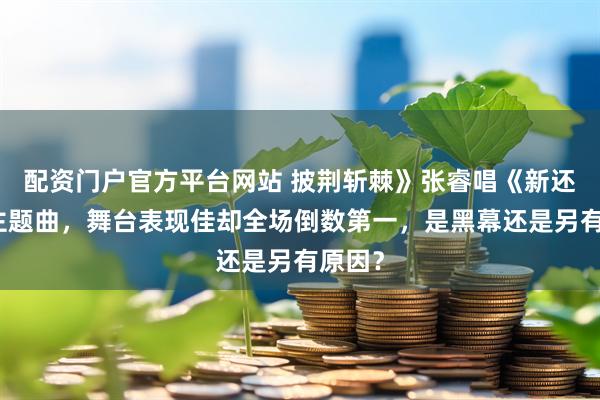 配资门户官方平台网站 披荆斩棘》张睿唱《新还珠》主题曲，舞台表现佳却全场倒数第一，是黑幕还是另有原因？