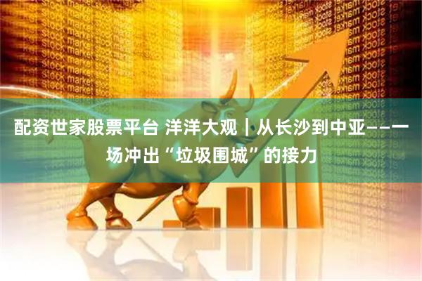 配资世家股票平台 洋洋大观｜从长沙到中亚——一场冲出“垃圾围城”的接力