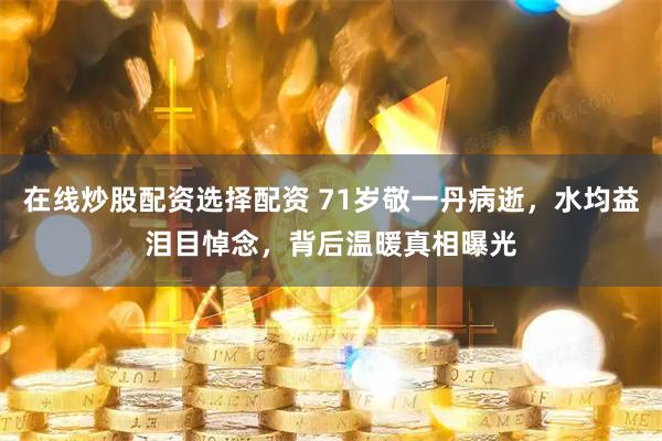 在线炒股配资选择配资 71岁敬一丹病逝，水均益泪目悼念，背后温暖真相曝光
