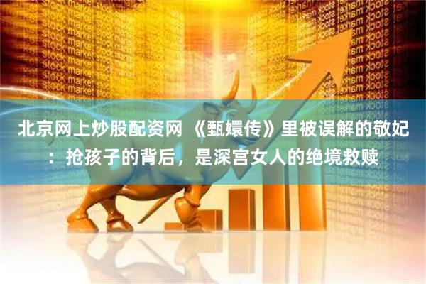 北京网上炒股配资网 《甄嬛传》里被误解的敬妃：抢孩子的背后，是深宫女人的绝境救赎