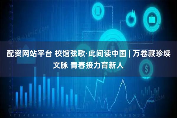 配资网站平台 校馆弦歌·此间读中国 | 万卷藏珍续文脉 青春接力育新人